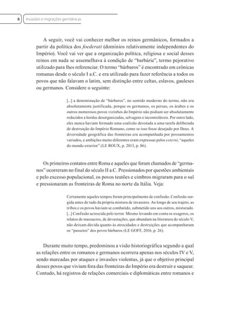 A seguir, você vai conhecer melhor os reinos germânicos, formados a
partir da política dos foederati (domínios relativamente independentes do
Império). Você vai ver que a organização política, religiosa e social desses
reinos em nada se assemelhava à condição de “barbárie”, termo pejorativo
utilizado para lhes referenciar. O termo “bárbaros” é encontrado em crônicas
romanas desde o século I a.C. e era utilizado para fazer referência a todos os
povos que não falavam o latim, sem distinção entre celtas, eslavos, gauleses
ou germanos. Considere o seguinte:
[...] a denominação de “bárbaros”, no sentido moderno do termo, não era
absolutamente justificada, porque os germanos, os persas, os árabes e os
outros numerosos povos vizinhos do Império não podiam ser absolutamente
reduzidos a hordas desorganizadas, selvagens e incontroláveis. Por outro lado,
eles nunca haviam formado uma coalizão devotada a uma tarefa deliberada
de destruição do Império Romano, como se isso fosse desejado por Deus. A
diversidade geográfica das fronteiras era acompanhada por povoamentos
variados, e ambições muito diferentes eram expressas pelos externi, “aqueles
do mundo exterior” (LE ROUX, p. 2013, p. 86).
Os primeiros contatos entre Roma e aqueles que foram chamados de “germa-
nos” ocorreram no final do século II a.C. Pressionados por questões ambientais
e pelo excesso populacional, os povos teutões e cimbros migraram para o sul
e pressionaram as fronteiras de Roma no norte da Itália. Veja:
Certamente aqueles tempos foram principalmente de confusão. Confusão sur-
gida antes de tudo da própria mistura de invasores. Ao longo de seu trajeto, as
tribos e os povos haviam se combatido, submetido uns aos outros, misturado.
[...] Confusão acrescida pelo terror. Mesmo levando em conta os exageros, os
relatos de massacres, de devastações, que abundam na literatura do século V,
não deixam dúvida quanto às atrocidades e destruições que acompanharam
os “passeios” dos povos bárbaros (LE GOFF, 2016, p. 26).
Durante muito tempo, predominou a visão historiográfica segundo a qual
as relações entre os romanos e germanos ocorrera apenas nos séculos IV e V,
sendo marcadas por ataques e invasões violentas, já que o objetivo principal
desses povos que viviam fora das fronteiras do Império era destruir e saquear.
Contudo, há registros de relações comerciais e diplomáticas entre romanos e
Invasões e migrações germânicas
6
 