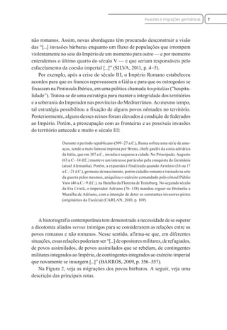 não romanos. Assim, novas abordagens têm procurado desconstruir a visão
das “[...] invasões bárbaras enquanto um fluxo de populações que irrompem
violentamente no seio do Império de um momento para outro — e por momento
entendemos o último quarto do século V — e que seriam responsáveis pelo
esfacelamento da coesão imperial [...]” (SILVA, 2011, p. 4–5).
Por exemplo, após a crise do século III, o Império Romano estabeleceu
acordos para que os francos repovoassem a Gália e para que os ostrogodos se
fixassem na Península Ibérica, em uma política chamada hospitalias (“hospita-
lidade”). Tratou-se de uma estratégia para manter a integridade dos territórios
e a soberania do Imperador nas províncias do Mediterrâneo. Ao mesmo tempo,
tal estratégia possibilitou a fixação de alguns povos nômades no território.
Posteriormente, alguns desses reinos foram elevados à condição de federados
ao Império. Porém, a preocupação com as fronteiras e as possíveis invasões
do território antecede e muito o século III:
Durante o período republicano (509–27 a.C.), Roma sofreu uma série de ame-
aças, sendo a mais famosa imposta por Breno, chefe gaulês da costa adriática
da Itália, que em 387 a.C., invadiu e saqueou a cidade. No Principado, Augusto
(63 a.C.–14 d.C.) manteve um interesse particular pela conquista da Germânia
(atual Alemanha). Porém, a expansão é finalizada quando Armínio (16 ou 17
a.C.–21 d.C.), germano de nascimento, porém cidadão romano e treinado na arte
da guerra pelos mesmos, aniquilou o exército comandado pelo cônsul Públio
Varo (46 a.C.–9 d.C.), na Batalha da Floresta de Teutoburg. No segundo século
da Era Cristã, o imperador Adriano (76–138) mandou erguer na Bretanha a
Muralha de Adriano, com a intenção de deter os constantes invasores pictos
(originários da Escócia) (CARLAN, 2010, p. 169).
A historiografia contemporânea tem demonstrado a necessidade de se superar
a dicotomia aliados versus inimigos para se considerarem as relações entre os
povos romanos e não romanos. Nesse sentido, afirma-se que, em diferentes
situações, essas relações poderiam ser “[...] de opositores militares, de refugiados,
de povos assimilados, de povos assimilados que se rebelam, de contingentes
militares integrados ao Império, de contingentes integrados ao exército imperial
que novamente se insurgem [...]” (BARROS, 2009, p. 556–557).
Na Figura 2, veja as migrações dos povos bárbaros. A seguir, veja uma
descrição das principais rotas.
7
Invasões e migrações germânicas
 