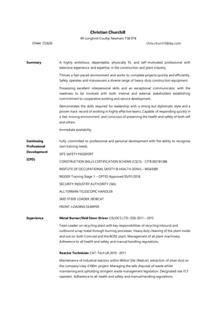 Christian Churchill
49 Longhirst Coulby Newham TS8 0TB
07444 722629 chris.church3@sky.com
Summary A highly ambitious, dependable, physically fit, and self-motivated professional with
extensive experience and expertise in the construction and plant industry.
Thrives a fast-paced environment and works to complete projects quickly and efficiently.
Safely operates and manoeuvers a diverse range of heavy-duty construction equipment.
Possessing excellent interpersonal skills and an exceptional communicator, with the
readiness to be involved with both internal and external stakeholders establishing
commitment to cooperative working and service development.
Demonstrates the skills required for leadership with a strong but diplomatic style and a
proven track record of working in highly effective teams. Capable of responding quickly in
a fast moving environment, and conscious of preserving the health and safety of both self
and others.
Immediate availability
Continuing
Professional
Development
(CPD)
Fully committed to professional and personal development with the ability to recognise
own training needs.
SITE SAFETY PASSPORT
CONSTRUCTION SKILLS CERTIFICATION SCHEME (CSCS) - CITB 002181388
INSITUTE OF OCCUPATIONAL SAFETY & HEALTH (IOSH) – WS43589
RIGGER Training Stage 1 – OPTIO Approved 05/01/2018
SECURITY INDUSTRY AUTHORITY (SIA)
ALL TERRAIN TELESCOPIC HANDLER
SKID STEER LOADER /BOBCAT
FRONT-LOADING DUMPER
Experience Metal Burner/Skid Steer Driver CIS/OCS LTD. (SSI) 2011 – 2015
Team Leader on recycling plant with key responsibilities of recycling inbound and
outbound scrap metal through burning processes. Heavy duty cleaning of the plant inside
and out on both Comcast and the BOSS plant. Management of all plant machinery.
Adherence to all health and safety and manual handling regulations.
Reactor Technician CAT-Tech UK 2010 -2011
Maintenance of industrial reactors within Wilton Site (Redcar), extraction of silver dust on
the company’s key £100m project. Managing the safe disposal of waste whilst
maintaining and upholding stringent waste management legislation. Designated site FLT
operator. Adherence to all health and safety and manual handling regulations.
 