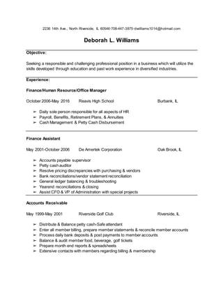 2236 14th Ave., North Riverside, IL 60546∙708-447-3875∙dwilliams1014@hotmail.com
Deborah L. Williams
Objective:
Seeking a responsible and challenging professional position in a business which will utilize the
skills developed through education and past work experience in diversified industries.
Experience:
Finance/Human Resource/Office Manager
October 2006-May 2016 Reavis High School Burbank, IL
➢ Daily sole person responsible for all aspects of HR
➢ Payroll, Benefits, Retirement Plans, & Annuities
➢ Cash Management & Petty Cash Disbursement
Finance Assistant
May 2001-October 2006 De Amertek Corporation Oak Brook, IL
➢ Accounts payable supervisor
➢ Petty cash auditor
➢ Resolve pricing discrepancies with purchasing & vendors
➢ Bank reconciliations/vendor statement reconciliation
➢ General ledger balancing & troubleshooting
➢ Yearend reconciliations & closing
➢ Assist CFO & VP of Administration with special projects
Accounts Receivable
May 1999-May 2001 Riverside Golf Club Riverside, IL
➢ Distribute & Balance petty cash-Safe attendant
➢ Enter all member billing, prepare member statements & reconcile member accounts
➢ Process daily bank deposits & post payments to member accounts
➢ Balance & audit member food, beverage, golf tickets
➢ Prepare month end reports & spreadsheets
➢ Extensive contacts with members regarding billing & membership
 