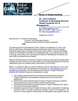 Memo of Understanding
Dr. Jerry Luftman
Professor & Managing Director
Global Institute for IT
Management
1530 Palisade Ave, Suite 15L, Fort Lee, New Jersey 07024
Email: jluftman@globaliim.com
Office: 201-787-9509 Skype: jerry.luftman
Web: http://www.globaliim.com/
September 15, 2015
Memorandum To: Roshan Kumar Dubey
Founder, CEO & Managing Director
Entrepreneurship Immersion Program Enterprise
India
This Memorandum of Understanding (“MoU”) dated as of September 15, 2015, sets
forth the preliminary understanding between Entrepreneurship Immersion Program
Enterprise represented by Roshan Kumar Dubey with its office in India and the Global
Institute for IT Management (GIIM) LLC represented by Dr. Jerry Luftman with its office
in Fort Lee, New Jersey, USA, with respect to offering IT Management Certificates and
other GIIM courses/seminars as follows:
GIIM and Entrepreneurship Immersion Program Enterprise agree that by offering these
initiatives they are entering into an educational and consulting collaboration and that this
collaboration does not constitute either a partnership or joint venture.
GIIM is in a position to offer any of the 32 different 4-course certificates (or one or more
courses or seminars within the certificates, as described via: http://globaliim.com/32-it-
management-certificates/ ) that Entrepreneurship Immersion Program Enterprise
believes are in demand. Important considerations include:
1. The certificate awarded will be from GIIM and Entrepreneurship Immersion
Program Enterprise to all candidates completing the 4-course certificate
satisfactorily.
2. GIIM will work with Entrepreneurship Immersion Program Enterprise to identify
the best pricing and revenue sharing model for these courses.
3. GIIM shall provide Entrepreneurship Immersion Program Enterprise with, advice
and support for aforesaid marketing.
4. Entrepreneurship Immersion Program Enterprise will be responsible for collecting
all tuition funds to be paid by students enrolled in each of the programs. All
tuition for courses taught by GIIM faculty and attributable to the program shall be
 