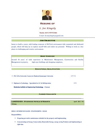 Resume of
S. Joe Kingsly
Mobile: 00 91 9597933001
E-mail: devaraj.kingsley@gmail.com
Job Objective
Intent to build a career, with leading corporate of Hi-Tech environment with committed and dedicated
people, which will help me to explore myself fully and realise my potential. Willing to work as a key
player in challenging and creative environment.
Brief Overview
Around 34 years’ of valid experience in Maintenance Management, Construction and Facility
Management in projects, high raise buildings and shopping complexes.
Educational Qualification
 PUC (Pre-University Course) in Madurai Kamarajar University 1977-78
 Diploma in Technology – Specialised in A/C & Refrigeration 1979
Hindustan Institute of Engineering Technology – Chennai
Career Highlights
_________________________________________________________________________________________________
LeMERIDIEN - Starwood Hotels & Resorts April 2012 TO
Till date
ROLE: SENIOR MANAGER - ENGINEERING - H.O.D.
Responsibilities:
 Preparing preventive maintenance schedule for the property and Implementing.
 Concentrating on Energy Conservation, Renewable Energy, energy saving Products and implementing at
right time
 