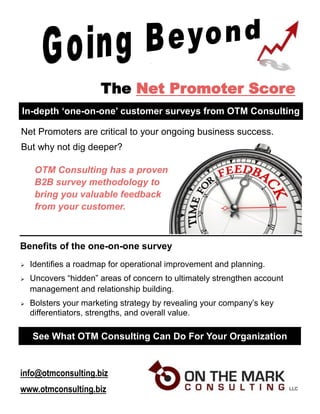 The Net Promoter Score
In-depth ‘one-on-one’ customer surveys from OTM Consulting
 Identifies a roadmap for operational improvement and planning.
 Uncovers “hidden” areas of concern to ultimately strengthen account
management and relationship building.
 Bolsters your marketing strategy by revealing your company’s key
differentiators, strengths, and overall value.
Net Promoters are critical to your ongoing business success.
But why not dig deeper?
OTM Consulting has a proven
B2B survey methodology to
bring you valuable feedback
from your customer.
See What OTM Consulting Can Do For Your Organization
Benefits of the one-on-one survey
info@otmconsulting.biz
www.otmconsulting.biz
 