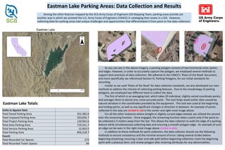 Among the other features mapped by the SCA Army Corps of Engineers GIS Mapping Team, parking areas provide yet
another way in which we assisted the U.S. Army Corps of Engineers (USACE) in cataloging their assets in a GIS. However,
collecting data for parking areas had unique challenges and opportunities that differentiated it from point or line data collection.
Eastman Lake Parking Areas: Data Collection and Results
As you can see in the above imagery, a parking polygon consists of two functional units: points
and edges. However, in order to accurately capture the polygon, we employed several methods to
support best practices of data collection. We adhered to the USACE’s ‘Rules of the Road’ document,
and more specifically, we referenced Section III, Parking Polygons, for our initial standards for
recording.
Insofar as we used ‘Rules of the Road’ for data collection standards, we also developed our own
methods to address the minutia of collecting parking features. Due to the morphology of parking
polygons, we employed two different tools to collect the data.
The first of which is an averaging tool, which takes 20 individual, slightly varied coordinate points,
and averages them to derive one, more accurate point. This tool helps avoid outlier data caused by
natural variation in the coordinates provided by the equipment. This tool was used at the beginning
and ending points, as well as any significant changes in direction in between. An example of points
collected in this way are circled in red in the center and right-most image above.
For all the other instances where straight or slightly curved edges existed, we utilized the second
tool: the streaming function. Once engaged, the streaming function takes a point only if the point to
be collected is 5 meters away from the last. This allows the data collector to walk the edge of a parking
feature while simultaneously collecting data and ensuring a smooth polygon edge. An example of such
an edge can be seen in the right-most image above circled in pink.
In addition to these methods for point collection, the data collector should use the following
methods to ensure consistency and the minimal amount of error: taking several strides before
beginning streaming; ensuring a clear and safe path before beginning collection; mark the beginning
point with a physical item; and review polygon after entering attributes for any abnormalities.
Units in Square Feet:
Total Paved Parking Area 352,382.0
Total Unpaved Parking Area 503,836.7
Total Project Parking Area 120,963.6
Total Area Parking Area 719,351.7
Total Service Parking Area 15,903.5
Total Parking Area 856,218.7
Count:
Total Recorded Car Spaces 272
Total Recorded Trailer Spaces 94
Eastman Lake Totals:
 