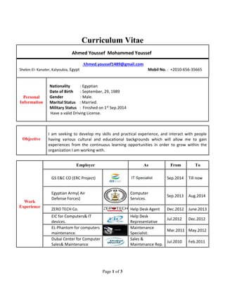 Page 1 of 3
Curriculum Vitae
Ahmed Youssef Mohammed Youssef
Ahmed.youssef1489@gmail.com
Shebin El- Kanater, Kalyoubia, Egypt Mobil No. : +2010-656-35665
Personal
Information
Nationality : Egyptian
Date of Birth : September, 29, 1989
Gender : Male.
Marital Status : Married.
Military Status : Finished on 1st Sep.2014
Have a valid Driving License.
Objective
I am seeking to develop my skills and practical experience, and interact with people
having various cultural and educational backgrounds which will allow me to gain
experiences from the continuous learning opportunities in order to grow within the
organization I am working with.
Work
Experience
Employer As From To
GS E&C CO (ERC Project) IT Specialist Sep.2014 Till now
Egyptian Army( Air
Defense Forces)
Computer
Services.
Sep.2013 Aug.2014
ZERO TECH Co. Help Desk Agent Dec.2012 June.2013
EIC for Computers& IT
devices.
Help Desk
Representative
Jul.2012 Dec.2012
EL-Phantom for computers
maintenance.
Maintenance
Specialist.
Mar.2011 May.2012
Dubai Center for Computer
Sales& Maintenance
Sales &
Maintenance Rep.
Jul.2010 Feb.2011
 