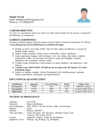 Mridul Trivedi
Email: mridultrivedi1991@gmail.com
Phone no: +91-9602203101
CAREER OBJECTIVE
To work in an organization where I can utilize my skills and knowledge for the growth of organization
and enhancing my competencies.
CURRENT JOB PROFILE
Working as Software Engineer in Nucleus Software Exports Limited, Noida from 25 September 2013 till date.
3 years of Experience inJAVA/J2EE/Oracle as a Software Developer
 Working on JAVA, Java Script, HTML, SQL, PL-SQL, Spring and Hibernate to develop the
Banking domain software.
 Analyze designs, programs, debugs, reviews and modifies software applications.
 Using programming language and technologies, write code, defines data models, completes
programming, defines test procedures and performs testing and debugging of software
applications and recommends corrective actions.
 Complete design documentation and procedures for usage, installation and maintenance of the
software.
 Awarded as the SPOT LIGHT AWARD for the zero bug in the SIT and the UAT of the
RAK-Bank Project.
 Expertise in handling complete Software Development Life Cycle(Requirement gathering,
design, documentation, development and implementation).
EDUCATIONAL QUALIFICATION
TECHNICAL PROFICIENCY
Languages : JAVA/J2EE
Framework : Spring and Hibernate
Web Technologies : XML, HTML, CSS, JSP, Servlets, JDBC and JavaScript
Database : Oracle
Platforms : Windows 2000/XP/7
Tools and Utilities : Oracle Jdeveloper, SQL Developer, SONAR, Tortoise SVN,
Clearcase, SQL Loader, Maven
Concept : Application Analysis, Design and Development
Application Server : Weblogic 10g, Weblogic 11g, WebSphere
Qualification Aggregate Year of Passing Board College Name
B-Tech (E.C) 75.06% 2013 UPTU SRMGPC, Lucknow
Intermediate 91.83% 2009 ISC Lucknow Public School
High School 88.85% 2007 ICSE Lucknow Public School
 
