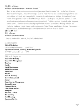 Page2
July 2013 to Present
Members:Jean-Marie Delort, + Add team member
*Face to face selling -------------------------------- Educ tour / Familiarisation Trip / Media Trip / Bloggers
Trip / Incentive buyers... Builds relationships -Convert every prospect into a client (exchange of bytes into
rupees) How: -eletter is sent via email after each visit -Record contacts in database for emailing -Extend
French Tour operators’ Event to other Markets (ex. Kuoni’s Cup, Cap sur Sun, Graines & Stars...) -Team
members to acquire foreigners languages(emerging markets) *Initiate reports in view to develop strategies
for the future... *Initiatives search/develop/implement to increase revenue Ex: -Develop different and
exclusive packages -Incite plan to retain repeat guest -Create Unique added values formula *ecommerce -
Maximise use of modern technologies -Find opportunities to translate Bytes to Rupees
Chinese TV Show
2013 to Present
Members:Jean-Marie Delort
http://v.youku.com/v_show/id_XNjQwNzc4Njky.html
Certifications
Digital Marketing
Université Paris-Dauphine April 2015
Diploma in Tourism, Catering, Hotel Management
SHATEC Institutes Pte Ltd 1999
Skills & Expertise
Hospitality Industry
Hospitality Management
Tourism
Hotels
Hotel Management
Yield Management
Hospitality
Resorts
Food & Beverage
Event Management
Leisure
Guest Service Management
Rooms Division
Opening Hotels
Convention Services
Banquets
Revenue Analysis
Pre-opening
Hotel Booking
Customer Service
 
