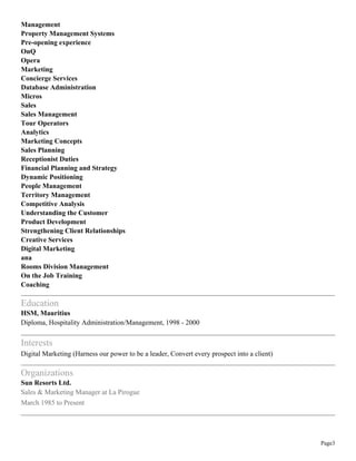 Page3
Management
Property Management Systems
Pre-opening experience
OnQ
Opera
Marketing
Concierge Services
Database Administration
Micros
Sales
Sales Management
Tour Operators
Analytics
Marketing Concepts
Sales Planning
Receptionist Duties
Financial Planning and Strategy
Dynamic Positioning
People Management
Territory Management
Competitive Analysis
Understanding the Customer
Product Development
Strengthening Client Relationships
Creative Services
Digital Marketing
ana
Rooms Division Management
On the Job Training
Coaching
Education
HSM, Mauritius
Diploma, Hospitality Administration/Management, 1998 - 2000
Interests
Digital Marketing (Harness our power to be a leader, Convert every prospect into a client)
Organizations
Sun Resorts Ltd.
Sales & Marketing Manager at La Pirogue
March 1985 to Present
 