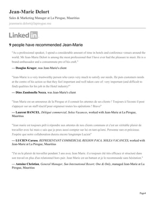 Page4
Jean-Marie Delort
Sales & Marketing Manager at La Pirogue, Mauritius
jeanmarie.delort@lapirogue.mu
9 people have recommended Jean-Marie
"As a professional speaker, I spend a considerable amount of time in hotels and conference venues around the
world. Mr Jean-Marie Delort is among the most professional that I have ever had the pleasure to meet. He is a
brand-ambassador and a consummate pro of his craft."
— Douglas Kruger, was Jean-Marie's client
"Jean-Marie is a very trustworthy person who cares very much to satisfy our needs. He puts customers needs
at the centre of his action so that they feel important and well taken care of: very important (and difficult to
find) qualities for his job in the Hotel industry!"
— Dino Zandonella Necca, was Jean-Marie's client
"Jean Marie est un amoureux de la Pirogue et il connait les attentes de ses clients ! Toujours à l'écoute il peut
s'appuyer sur un staff réactif pour orgnaiser toutes les opérations ! Bravo"
— Laurent BANCEL, Délégué commercial, Solea Vacances, worked with Jean-Marie at La Pirogue,
Mauritius
"Jean marie est toujours prêt à répondre aux attentes de nos clients communs et c'est un véritable plaisir de
travailler avec lui mais e sais que je peux aussi compter sur lui en tant qu'ami. Personne rare et précieuse.
J'espère que notre collaboration durera encore longtemps Lucien"
— LUCIEN Caruso, REPRESENTANT COMMERCIAL REGION PACA, SOLEA VACANCES, worked with
Jean-Marie at La Pirogue, Mauritius
"J'ai eu le plaisir de travailler pendant 3 ans avec Jean Marie. il a toujours été très efficace et structuré dans
son travail en plus d'un relationnel hors pair. Jean Marie est un battant et je le recommande sans hésitation."
— Antoine Christian, General Manager, Sun International Resort; One & Only, managed Jean-Marie at La
Pirogue, Mauritius
 