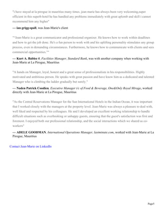 Page5
"i have stayed at la pirogue in mauritius many times. jean marie has always been very welcoming,super
efficient in this superb hotel he has handled any problems immediately with great aplomb and skill i cannot
recommend him any higher"
— ian grigg-spall, was Jean-Marie's client
"“Jean-Marie is a great communicator and professional organizer. He knows how to work within deadlines
and how to get the job done. He's a fun person to work with and his uplifting personality stimulates any group
process, even in demanding circumstances. Furthermore, he knows how to communicate with clients and sees
commercial opportunities.”"
— Kurt A. Bablee #, Facilities Manager, Standard Bank, was with another company when working with
Jean-Marie at La Pirogue, Mauritius
"A hands on Manager, loyal, honest and a great sense of professionalism in his responsibilities. Highly
motivated and ambitious person. He speaks with great passion and have know him as a dedicated and talented
Manager who is climbing the ladder gradually but surely."
— Naden Patrick Coodien, Executive Manager i/c of Food & Beverage, One&Only Royal Mirage, worked
directly with Jean-Marie at La Pirogue, Mauritius
"As the Central Reservations Manager for the Sun International Hotels in the Indian Ocean, it was important
that I worked closely with the managers at the property level. Jean-Marie was always a pleasure to deal with,
well liked and respected by his colleagues. He and I developed an excellent working relationship to handle
difficult situations such as overbooking or unhappy guests, ensuring that the guest's satisfaction was first and
foremost. I enjoyed both our professional relationship, and the social interactions which we shared as co-
workers"
— ADELE GOODMAN, International Operations Manager, lastminute.com, worked with Jean-Marie at La
Pirogue, Mauritius
Contact Jean-Marie on LinkedIn
 
