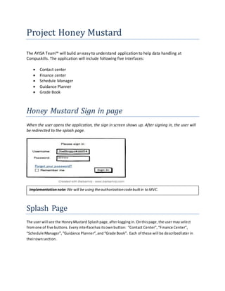 Project Honey Mustard
The AYISA Team™ will build an easy to understand application to help data handling at
Compuskills. The application will include following five interfaces:
 Contact center
 Finance center
 Schedule Manager
 Guidance Planner
 Grade Book
Honey Mustard Sign in page
When the user opens the application, the sign in screen shows up. After signing in, the user will
be redirected to the splash page.
Splash Page
The user will see the HoneyMustard Splashpage,afterloggingin. Onthispage,the usermayselect
fromone of five buttons.Everyinterfacehasitsownbutton: “Contact Center”,“Finance Center”,
“Schedule Manager”,“Guidance Planner”,and“Grade Book”. Each of these will be describedlaterin
theirownsection.
Implementationnote:We will be using theauthorization codebuiltin to MVC.
 