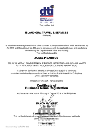 This certifies that
ISLAND GIRL TRAVEL & SERVICES
(National)
is a business name registered in this office pursuant to the provisions of Act 3883, as amended by
Act 4147 and Republic Act No. 863, and in compliance with the applicable rules and regulations
prescribed by the Department of Trade and Industry.
This certificate issued to
JAIDEL P BARRIOS
500 S-102 VIRRA 1 CONDONMINIUM P-BURGOS STREET BEL-AIR , BEL-AIR, MAKATI
CITY, NCR, FOURTH DISTRICT, NATIONAL CAPITAL REGION (NCR)
is valid from 25 October 2016 to 25 October 2021 subject to continuing
compliance with the above-mentioned laws and all applicable laws of the Philippines,
unless voluntarily cancelled.
In testimony whereof, I hereby sign this
Certificate of
Business Name Registration
and issue the same on this 25th day of October 2016 in the Philippines.
RAMON M. LOPEZ
Secretary
Certificate No. 04272995
This certificate is not a license to engage in any kind of business and valid only
at the scope indicated herein.
TRN 7644690
Documentary Stamp Tax Paid PhP 15.00
 