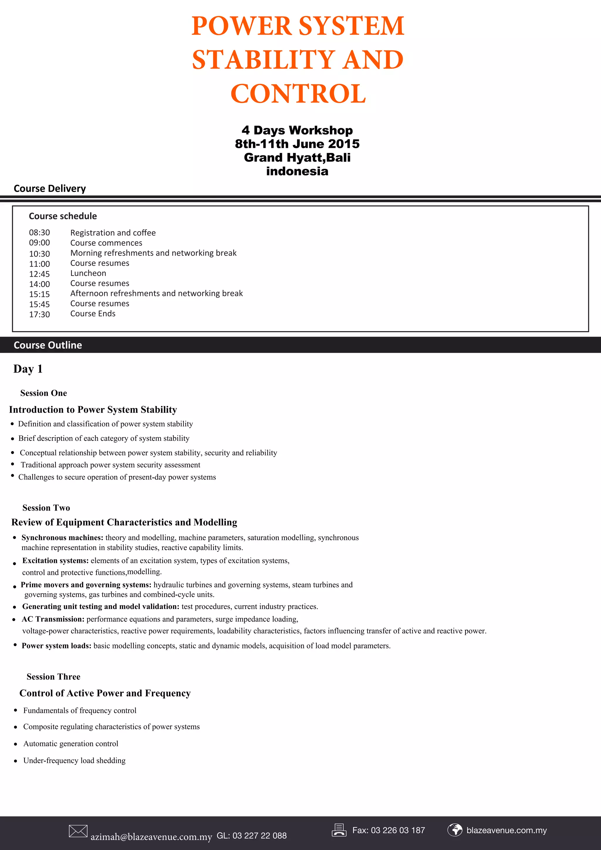 Course Delivery
Course Outline
DAY ONE
DAY TWO
DAY THREE
Course schedule
Registration and coﬀee
Course commences
Morning refreshments and networking break
Course resumes
Luncheon
Course resumes
Afternoon refreshments and networking break
Course resumes
Course Ends
08:30
09:00
10:30
11:00
12:45
14:00
15:15
15:45
17:30
Day 1
Session One
Introduction to Power System Stability
• Definition and classification of power system stability
• Brief description of each category of system stability
• Conceptual relationship between power system stability, security and reliability
• Traditional approach power system security assessment
• Challenges to secure operation of present-day power systems
Review of Equipment Characteristics and Modelling
Session Two
• Synchronous machines: theory and modelling, machine parameters, saturation modelling, synchronous
machine representation in stability studies, reactive capability limits.
• Excitation systems: elements of an excitation system, types of excitation systems,
control and protective functions,modelling.
• Prime movers and governing systems: hydraulic turbines and governing systems, steam turbines and
governing systems, gas turbines and combined-cycle units.
• Generating unit testing and model validation: test procedures, current industry practices.
• AC Transmission: performance equations and parameters, surge impedance loading,
voltage-power characteristics, reactive power requirements, loadability characteristics, factors influencing transfer of active and reactive power.
• Power system loads: basic modelling concepts, static and dynamic models, acquisition of load model parameters.
Session Three
Control of Active Power and Frequency
• Fundamentals of frequency control
• Composite regulating characteristics of power systems
• Automatic generation control
• Under-frequency load shedding
4 Days Workshop
8th-11th June 2015
Grand Hyatt,Bali
indonesia
POWER SYSTEM
STABILITY AND
CONTROL
azimah@blazeavenue.com.my GL: 03 227 22 088
blazeavenue.com.myFax: 03 226 03 187
 