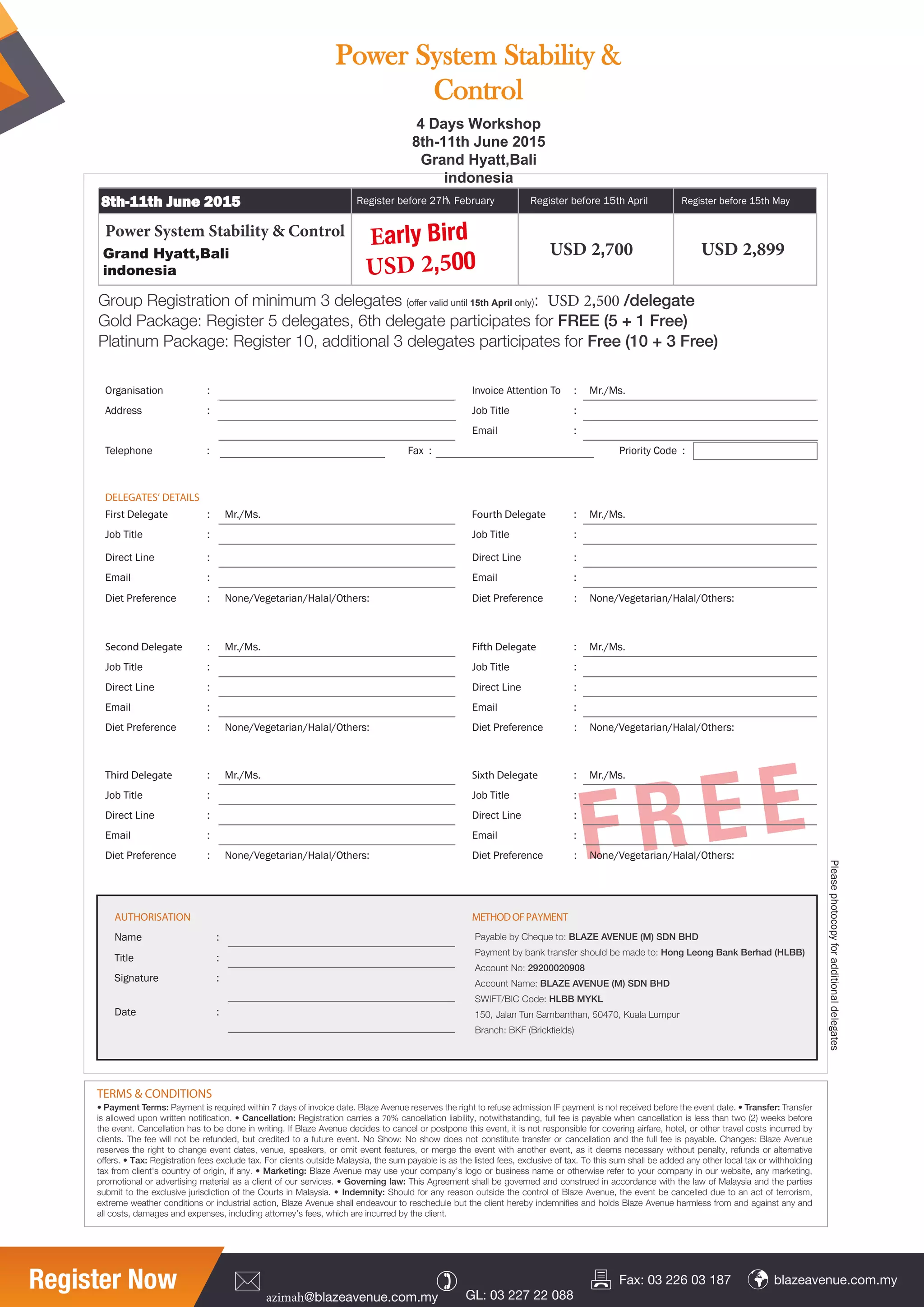 Pleasephotocopyforadditionaldelegates
.sM/.rM:oTnoitnettAeciovnI:noitasinagrO
:eltiTboJ:sserddA
Email :
Telephone : Fax : Priority Code :
DELEGATES’ DETAILS
First Delegate : Mr./Ms. Fourth Delegate : Mr./Ms.
:eltiTboJ:eltiTboJ
:eniLtceriD:eniLtceriD
:liamE:liamE
Diet Preference : None/Vegetarian/Halal/Others: Diet Preference : None/Vegetarian/Halal/Others:
Second Delegate : Mr./Ms. Fifth Delegate : Mr./Ms.
:eltiTboJ:eltiTboJ
:eniLtceriD:eniLtceriD
:liamE:liamE
Diet Preference : None/Vegetarian/Halal/Others: Diet Preference : None/Vegetarian/Halal/Others:
Power System Stability & Control
8th-11th June 2015
Grand Hyatt,Bali
indonesia
USD 2,700 USD 2,899
Register before 15th AprilRegister before 27 February Register before 15th May
Group Registration of minimum 3 delegates (oﬀer valid until 15th April only): USD 2,500 /delegate
Gold Package: Register 5 delegates, 6th delegate participates for FREE (5 + 1 Free)
Platinum Package: Register 10, additional 3 delegates participates for Free (10 + 3 Free)
TERMS & CONDITIONS
• Payment Terms: Payment is required within 7 days of invoice date. Blaze Avenue reserves the right to refuse admission IF payment is not received before the event date. • Transfer: Transfer
is allowed upon written notiﬁcation. • Cancellation: Registration carries a 70% cancellation liability, notwithstanding, full fee is payable when cancellation is less than two (2) weeks before
the event. Cancellation has to be done in writing. If Blaze Avenue decides to cancel or postpone this event, it is not responsible for covering airfare, hotel, or other travel costs incurred by
clients. The fee will not be refunded, but credited to a future event. No Show: No show does not constitute transfer or cancellation and the full fee is payable. Changes: Blaze Avenue
reserves the right to change event dates, venue, speakers, or omit event features, or merge the event with another event, as it deems necessary without penalty, refunds or alternative
oﬀers. • Tax: Registration fees exclude tax. For clients outside Malaysia, the sum payable is as the listed fees, exclusive of tax. To this sum shall be added any other local tax or withholding
tax from client's country of origin, if any. • Marketing: Blaze Avenue may use your company’s logo or business name or otherwise refer to your company in our website, any marketing,
promotional or advertising material as a client of our services. • Governing law: This Agreement shall be governed and construed in accordance with the law of Malaysia and the parties
submit to the exclusive jurisdiction of the Courts in Malaysia. • Indemnity: Should for any reason outside the control of Blaze Avenue, the event be cancelled due to an act of terrorism,
extreme weather conditions or industrial action, Blaze Avenue shall endeavour to reschedule but the client hereby indemniﬁes and holds Blaze Avenue harmless from and against any and
all costs, damages and expenses, including attorney’s fees, which are incurred by the client.
Register Now azimah@blazeavenue.com.my GL: 03 227 22 088
blazeavenue.com.myFax: 03 226 03 187
FREE
Early Bird
USD 2,500
AUTHORISATION METHODOFPAYMENT
:emaN
:eltiT
:erutangiS
:etaD
Payable by Cheque to: BLAZE AVENUE (M) SDN BHD
Payment by bank transfer should be made to: Hong Leong Bank Berhad (HLBB)
Account No: 29200020908
Account Name: BLAZE AVENUE (M) SDN BHD
SWIFT/BIC Code: HLBB MYKL
150, Jalan Tun Sambanthan, 50470, Kuala Lumpur
Branch: BKF (Brickﬁelds)
Third Delegate : Mr./Ms. Sixth Delegate : Mr./Ms.
:eltiTboJ:eltiTboJ
:eniLtceriD:eniLtceriD
:liamE:liamE
Diet Preference : None/Vegetarian/Halal/Others: Diet Preference : None/Vegetarian/Halal/Others:
4 Days Workshop
8th-11th June 2015
Grand Hyatt,Bali
indonesia
Power System Stability &
Control
 