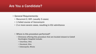 Are You a Candidate?
▪ General Requirements:
▪ Recurrent C. Diff. (usually 3 cases)
▪ 1 failed course of Vancomycin
▪ 2 or more severe cases, resulting in ICU admittance
▪ Where is this procedure performed?
▪ Clinicians offering this procedure that are located closest to Cabell
Huntington Hospital include:
▪ Columbus, Ohio
▪ Cleveland, Ohio
▪ Indianapolis, Illinois
 