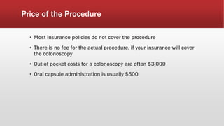 Price of the Procedure
▪ Most insurance policies do not cover the procedure
▪ There is no fee for the actual procedure, if your insurance will cover
the colonoscopy
▪ Out of pocket costs for a colonoscopy are often $3,000
▪ Oral capsule administration is usually $500
 