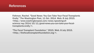 References
Feltman, Rachel. "Good News: You Can Take Your Fecal Transplants
Orally." The Washington Post, 11 Oct. 2014. Web. 8 July 2015.
<http://www.washingtonpost.com/news/speaking-of-
science/wp/2014/10/11/good-news-you-can-take-your-fecal-
transplants-orally/>.
"The Fecal Transplant Foundation." 2015. Web. 8 July 2015.
<http://thefecaltransplantfoundation.org/>.
 