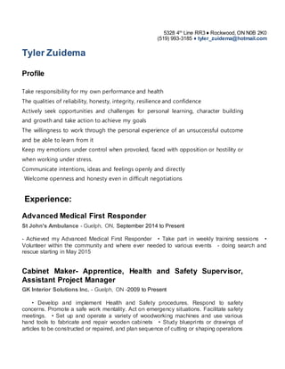 5328 4th
Line RR3 ♦ Rockwood, ON N0B 2K0
(519) 993-3185 ♦ tyler_zuidema@hotmail.com
Tyler Zuidema
Profile
Take responsibility for my own performance and health
The qualities of reliability, honesty, integrity, resilience and confidence
Actively seek opportunities and challenges for personal learning, character building
and growth and take action to achieve my goals
The willingness to work through the personal experience of an unsuccessful outcome
and be able to learn from it
Keep my emotions under control when provoked, faced with opposition or hostility or
when working under stress.
Communicate intentions, ideas and feelings openly and directly
Welcome openness and honesty even in difficult negotiations
Experience:
Advanced Medical First Responder
St John's Ambulance - Guelph, ON, September 2014 to Present
- Achieved my Advanced Medical First Responder   • Take part in weekly training sessions   •
Volunteer within the community and where ever needed to various events   - doing search and
rescue starting in May 2015
Cabinet Maker- Apprentice, Health and Safety Supervisor,
Assistant Project Manager
GK Interior Solutions Inc. - Guelph, ON -2009 to Present
    • Develop and implement Health and Safety procedures. Respond to safety
concerns. Promote a safe work mentality. Act on emergency situations. Facilitate safety
meetings.   • Set up and operate a variety of woodworking machines and use various
hand tools to fabricate and repair wooden cabinets   • Study blueprints or drawings of
articles to be constructed or repaired, and plan sequence of cutting or shaping operations
 