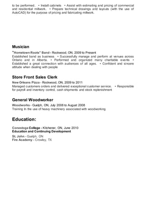 to be performed.   • Install cabinets   • Assist with estimating and pricing of commercial
and residential millwork.   • Prepare technical drawings and layouts (with the use of
AutoCAD) for the purpose of pricing and fabricating millwork.
Musician
"Hometown Roots" Band - Rockwood, ON, 2009 to Present
Established band as business   • Successfully manage and perform at venues across
Ontario and in Alberta.   • Performed and organized many charitable events   •
Established a great connection with audiences of all ages.   • Confident and sincere
attitude when dealing with people
Store Front Sales Clerk
New Orleans Pizza - Rockwood, ON, 2009 to 2011
Managed customers orders and delivered exceptional customer service.   • Responsible
for payroll and inventory control, cash shipments and stock replenishment
General Woodworker
Woodworks - Guelph, ON, July 2008 to August 2008
Training In the use of heavy machinery associated with woodworking
Education:
Conestoga College - Kitchener, ON, June 2010
Education and Continuing Development
St. John - Guelph, ON
Fire Academy - Crowley, TX
 