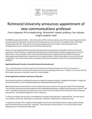 Richmond University announces appointment of
new communications professor
From corporate PR to headhunting, Richmond’s newest professor has industry
insight students need
RICHMOND,September20,2016 – CEO and founderof SPELL Communications,LauraPetty,hasbeenappointedas the
newestprofessortoRichmond,The AmericanInternationalUniversityInLondon’s,Kensingtoncampus. Startingon
Tuesday,September20th
,Pettywill be instructingapostgraduate course inpublicrelationspractice andan
undergraduate course incorporate communicationssimultaneously.
Petty isa formerCorporate PR professionalturnedspecialistcommunicationsmatchmaker andhasover10 years’
experience inthe PRindustry, includinglecturingexperience inPublicRelationsandAdvertisingatthe Universityof
Westminster. Petty,aCanadiannative,haspreviouslyworkedwithHuntsworth,Grayling,UNICEFandSermelo –
obtainingextensive experience incorporate andcrisiscommunications. While Pettyexpectstolecture atRichmond
“indefinitely,”she’ll concurrently continue workingon SPELLCommunicationsandasa recruitmentheadhunterat
BoldMove.
Regarding Richmond’sFaculty, UniversityPresidentJohnAnnette said:
“Our culturally diverse faculty bring their international training and experience into the classroom. In
combination with the international outlook and intercultural backgrounds of our students, this means that the
Richmond classroom is a dynamic space for fruitful debate. ”
On her appointmentand past experiences, Pettysaid:
She chose Richmondfora multitude of reasons,including“the caliberof students,integrityof the program, integrityof
some of the professors,the international base [the universityprovides] andclasssize.”
While Pettybelievesherbestskillsare “clientrelationsandcommunications”she saysshe initially“fell intoteaching.”
“The firstdayI lecturedat Universityof Westminsterundergraduateprogram, Iwalkedintothe classroominheels,”said
Petty.“I’ve walkedintoboardroomswithveryseriousmeninsuits,butIwalkedintothisclassroomandwasshaking,I
was terrified …buthalfwaythroughIfell inlove,”Pettysaid.
“In PR youare alwayslearning,that’ssomethingthatI love aboutPublicRelations”explainedPetty.“Youlearnabout
newsubjects,newtrends,new thingsonsocial media –whateveritmightbe you’re alwayslearning.”
In regardsto teaching,“there mightbe somethingthatIsay that will help[students]careersorgive [students] ideas
aboutwhat [they] actuallywanttodo” saidPetty.“That’salsowhyI like recruitment, it’smuchmore like amatch
makingservice,it’swhoshouldfitwithwho.”
 