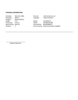 PERSONAL INFORMATION
Birthdate: March 02, 1980 Province: Buhi Camarines,Sur
Birthplace: Manila Language: EnglishandBicol
Religion: RomanCatholic
Height: 5’ 6” SSS No. 33-4353917-0
Citizenship: Filipino TIN No. 234-064-444-000
Marital Status: Married PhilhealthNo. 08-050550903-3
Children: 3 DriversLicense: Professional /N01-15-028979
_________________________________________________________________________________________________
____________________________
ApplicantSignature
 