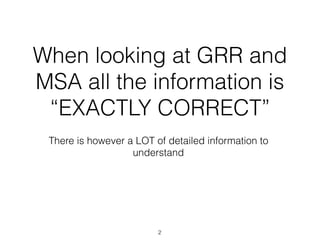 When looking at GRR and
MSA all the information is
“EXACTLY CORRECT”
There is however a LOT of detailed information to
understand
2
 