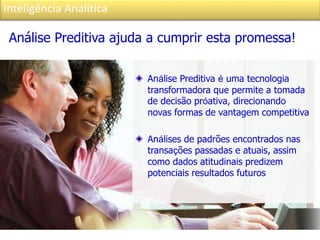 Inteligência Analítica
Análise Preditiva é uma tecnologia
transformadora que permite a tomada
de decisão próativa, direcionando
novas formas de vantagem competitiva
Análises de padrões encontrados nas
transações passadas e atuais, assim
como dados atitudinais predizem
potenciais resultados futuros
Análise Preditiva ajuda a cumprir esta promessa!
 