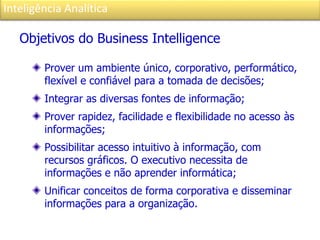 Inteligência Analítica
Objetivos do Business Intelligence
Prover um ambiente único, corporativo, performático,
flexível e confiável para a tomada de decisões;
Integrar as diversas fontes de informação;
Prover rapidez, facilidade e flexibilidade no acesso às
informações;
Possibilitar acesso intuitivo à informação, com
recursos gráficos. O executivo necessita de
informações e não aprender informática;
Unificar conceitos de forma corporativa e disseminar
informações para a organização.
 