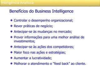 Inteligência Analítica
Benefícios do Business Intelligence
Controlar o desempenho organizacional;
Rever práticas de negócio;
Antecipar-se às mudanças no mercado;
Prover informações para uma melhor análise de
investimentos;
Antecipar-se às ações dos competidores;
Maior foco nas ações e estratégias;
Aumentar a lucratividade;
Melhorar o atendimento e “feed back” ao cliente.
 