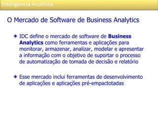 Inteligência Analítica
O Mercado de Software de Business Analytics
IDC define o mercado de software de Business
Analytics como ferramentas e aplicações para
monitorar, armazenar, analizar, modelar e apresentar
a informação com o objetivo de suportar o processo
de automatização de tomada de decisão e relatório
Esse mercado inclui ferramentas de desenvolvimento
de aplicações e aplicações pré-empactotadas
 
