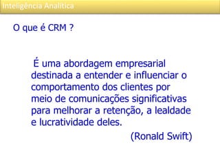 Inteligência Analítica
O que é CRM ?
É uma abordagem empresarial
destinada a entender e influenciar o
comportamento dos clientes por
meio de comunicações significativas
para melhorar a retenção, a lealdade
e lucratividade deles.
(Ronald Swift)
 