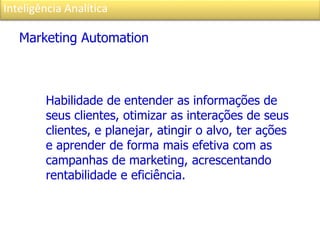 Inteligência Analítica
Marketing Automation
Habilidade de entender as informações de
seus clientes, otimizar as interações de seus
clientes, e planejar, atingir o alvo, ter ações
e aprender de forma mais efetiva com as
campanhas de marketing, acrescentando
rentabilidade e eficiência.
 