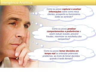 Inteligência Analítica
Como eu posso capturar e analizar
informações sobre como meus
clientes, prospects ou funcionários
estão se sentindo?
Como eu posso predizer
comportamentos e preferências e
assim reduzir evasão, prevenir
fraudes, maximizar os resultados das
campanhas?
Como eu posso tomar decisões em
tempo real ou antecipar potenciais
problemas, ao invés de tomar decisões
quando é tarde demais?
 