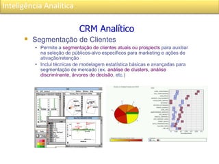 Inteligência Analítica
 Segmentação de Clientes
• Permite a segmentação de clientes atuais ou prospects para auxiliar
na seleção de públicos-alvo específicos para marketing e ações de
ativação/retenção
• Inclui técnicas de modelagem estatística básicas e avançadas para
segmentação de mercado (ex. análise de clusters, análise
discriminante, árvores de decisão, etc.)
CRM Analítico
 