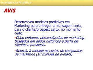 Inteligência Analítica
Desenvolveu modelos preditivos em
Marketing para entregar a mensagem certa,
para o cliente/prospect certo, no momento
certo.
Criou enfoques personalizados de marketing
baseados em dados históricos e perfis de
clientes e prospects.
Reduziu à metade os custos de campanhas
de marketing (18 milhões de e-mails)
 