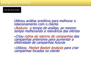Inteligência Analítica
Utilizou análise preditiva para melhorar o
relacionamento com o cliente
Reduziu o tempo de análise, ao mesmo
tempo melhorando a relevância das ofertas
Criou rotina de retorno de campanhas das
campanhas anteriores para aumentar a
efetividade de campanhas futuras
Utilizou Market Basket Analysis para criar
campanhas focadas no cliente
 