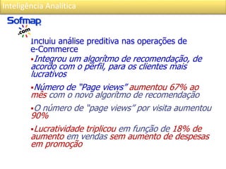 Inteligência Analítica
Incluiu análise preditiva nas operações de
e-Commerce
Integrou um algorítmo de recomendação, de
acordo com o pérfil, para os clientes mais
lucrativos
Número de “Page views” aumentou 67% ao
mês com o novo algorítmo de recomendação
O número de “page views” por visita aumentou
90%
Lucratividade triplicou em função de 18% de
aumento em vendas sem aumento de despesas
em promoção
 