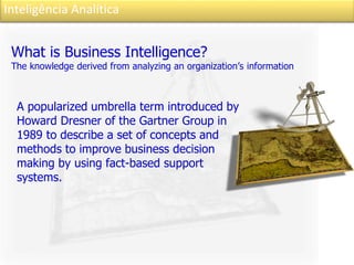 Inteligência Analítica
What is Business Intelligence?
The knowledge derived from analyzing an organization’s information
A popularized umbrella term introduced by
Howard Dresner of the Gartner Group in
1989 to describe a set of concepts and
methods to improve business decision
making by using fact-based support
systems.
 