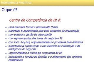 Inteligência Analítica
O que é?
Centro de Competência de BI é:
 Uma estrutura formal e permanente (time)
 suportado & apadrinhado pelo time executivo da organização
 com pessoal e gestão da organização
 com representantes das áreas de negócio e TI
 com foco, funções, responsabilidades e processos bem definidos
 suportando & promovendo o uso eficiente da informação e da
inteligência de negócios
 Implementando a estratégia corporativa de BI
 Suportando a tomada de decisão, e o atingimento dos objetivos
corporativos.
 