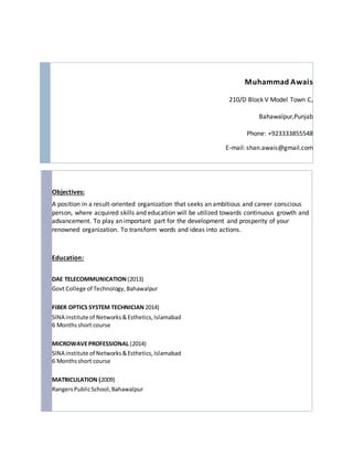 Muhammad Awais
210/D Block V Model Town C,
Bahawalpur,Punjab
Phone: +923333855548
E-mail: shan.awais@gmail.com
Objectives:
A position in a result-oriented organization that seeks an ambitious and career conscious
person, where acquired skills and education will be utilized towards continuous growth and
advancement. To play an important part for the development and prosperity of your
renowned organization. To transform words and ideas into actions.
Education:
DAE TELECOMMUNICATION (2013)
Govt College of Technology, Bahawalpur
FIBER OPTICS SYSTEM TECHNICIAN 2014)
SINA institute of Networks&Esthetics,Islamabad
6 Monthsshort course
MICROWAVEPROFESSIONAL (2014)
SINA institute of Networks&Esthetics,Islamabad
6 Monthsshort course
MATRICULATION (2009)
RangersPublicSchool,Bahawalpur
 