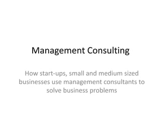 Management Consulting
How start-ups, small and medium sized
businesses use management consultants to
solve business problems
 