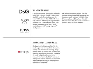 12
THE SCENT OF LUXURY
Cincinnati is home to multinational consumer
goods giant Procter & Gamble. On any given
day, P&G touches households around the
world with their more than 300 brands—from
baby, feminine and family care to global fabric
and home care. Unbeknownst to many, P&G
has also made waves in the luxury goods
market for years with “prestige fragrance”
development.
A HERITAGE OF FASHION RETAIL
Headquartered in Cincinnati, Macy’s is the
fourth largest non-food retailer in the country.
Seventy-nine years after its founding, Macy’s
remains one of the nation’s most successful and
respected fashion retail institutions. Embracing
the words and philosophy of one of its
founders, Fred Lazarus Jr., Macy’s succeeds by
striving to be “a living mirror of our civilization
in which we see the constant changing needs
and wishes of our people.”
P&G has become a world player in high-end
perfumes, mostly through sales of three top-tier
brands not usually associated with P&G: Dolce
& Gabbana, Gucci and Hugo Boss. With $2.5
billion in sales in 2013, it is clear that aspirational
fragrance brands are luxury in a bottle.
 