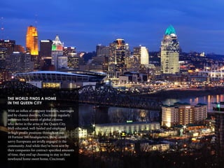 14
THE WORLD FINDS A HOME
IN THE QUEEN CITY
With an influx of company transfers, marriages
and by-chance dwellers, Cincinnati regularly
welcomes fresh waves of global citizens
who thrive in the arms of the Queen City.
Well-educated, well-heeled and employed
in high-profile positions throughout our
10 Fortune 500 headquarters, these career-
savvy Europeans are avidly engaged in the
community. And while they’ve been sent by
their companies for contract-specified amounts
of time, they end up choosing to stay in their
newfound home sweet home, Cincinnati.
 