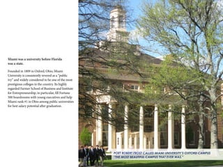 17
POET ROBERT FROST CALLED MIAMI UNIVERSITY’S OXFORD CAMPUS
“THE MOST BEAUTIFUL CAMPUS THAT EVER WAS.”
Miami was a university before Florida
was a state.
Founded in 1809 in Oxford, Ohio, Miami
University is consistently revered as a “public
ivy” and widely considered to be one of the most
prestigious colleges in the country. Its highly
regarded Farmer School of Business and Institute
for Entrepreneurship, in particular, fill Fortune
500 boardrooms with young executives and help
Miami rank #1 in Ohio among public universities
for best salary potential after graduation.
 