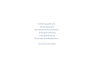2
“And this Song of the Vine,
This greeting of mine,
The winds and the birds shall deliver
To the Queen of the West,
In her garlands dressed,
On the banks of the Beautiful River.”
—Henry Wadsworth Longfellow
 