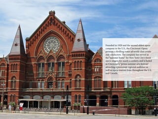 21
Fou­n­ded in 1920 and the second oldest opera
company in the U.S., the Cincinnati Opera
presents a thrilling roster of world-class artists
and conductors. The c­ompany has served as
the “summer home” for New York City’s finest
opera singers for nearly a century, and is hailed
as Cincinnati’s “prime summer arts festival,”
attracting a passionate regional audience as
well as opera tourists from throughout the U.S.
and Canada.­
 