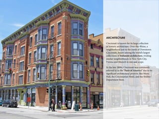 22
ARCHITECTURE
Cincinnati is known for its large collection
of historic architecture. Over-the-Rhine, a
neighborhood just to the north of Downtown
Cincinnati, boasts among the world’s largest
collections of Italianate architecture, rivaling
similar neighborhoods in New York City,
Vienna and Munich in size and scope.
In the late 1800s, Cincinnati was commonly
referred to as the “Paris of America” due to its
significant architectural projects, like Music
Hall, the Cincinnatian Hotel, and the Shillito
Department Store.
 