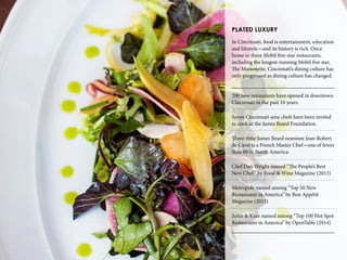 PLATED LUXURY
In Cincinnati, food is entertainment, education
and lifestyle—and its history is rich. Once
home to three Mobil five-star restaurants,
including the longest-running Mobil five star,
The Maisonette, Cincinnati’s dining culture has
only progressed as dining culture has changed.
200 new restaurants have opened in downtown
Cincinnati in the past 10 years.
Seven Cincinnati-area chefs have been invited
to cook at the James Beard Foundation.
Three-time James Beard nominee Jean-Robert
de Cavel is a French Master Chef—one of fewer
than 60 in North America.
Chef Dan Wright named “The People’s Best
New Chef” by Food & Wine Magazine (2013)
Metropole named among “Top 50 New
Restaurants in America” by Bon Appétit
Magazine (2013)
Sotto & Kaze named among “Top 100 Hot Spot
Restaurants in America” by OpenTable (2014)
 