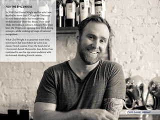 28
FOR THE EPICURIOUS
In 2010 Chef Daniel Wright and his wife Lana
decided to move from Chicago to Cincinnati
to stake their claim in the bourgeoning
revitalization of Over-the-Rhine. Their idea?
Make the hotdog a culinary delicacy. Four years
later, the Wrights are opening their third dining
concept—while cooking up heaps of national
recognition.
What Chef Wright is to gourmet street food,
renowned Chef Jean Robert de Cavel is to
classic French cuisine. Once the head chef at
Cincinnati’s famed Maisonette, Jean Robert has
continued to awe his epicurean audience with
his forward-thinking French cuisine.
CHEF DANIEL WRIGHT
 