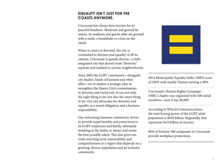 29
EQUALITY ISN’T JUST FOR THE
COASTS ANYMORE.
Cincinnati has always been known for its
peaceful kindness. Moderate and genteel by
nature, its residents and guests alike are greeted
with a smile, a handshake or a kiss on the
cheek.
When it comes to diversity, the city is
committed to fairness and equality of all its
citizens. Cincinnati is quietly diverse—a fully
integrated city that doesn’t want “diversity”
separate and isolated in certain neighborhoods.
Since 2005 the LGBT community—alongside
city leaders, heads of business and other
allies—set in motion a strategic plan to
strengthen the Queen City’s commitments
to diversity and inclusivity. It was not only
the right thing to do, but also the smart thing
to do. Our city advocates for diversity and
equality as a moral obligation and a business
responsibility.
Our welcoming business community strives
to provide equal benefits and protections to
its LGBT employees and family, ultimately
resulting in the ability to attract and retain
the best possible talent. This also gives our
trade area long-term sustainability and
competitiveness in a region that depends on a
growing, diverse population and an inclusive
community.
2014 Municipality Equality Index (MEI) score
of 100% with nearby Dayton earning a 90%.
Cincinnati’s Human Rights Campaign
(HRC) chapter was organized with 500 initial
members—now it has 40,000.
According to Witeck Communications,
the total buying power of the LGBT adult
population is $830 billion. Regionally, that
represents $4.9 billion in income.
80% of Fortune 500 companies in Cincinnati
provide workplace protections.
 